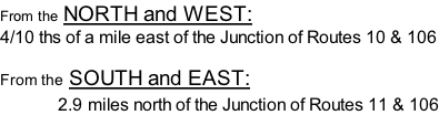 From the NORTH and WEST:   4/10 ths of a mile east of the Junction of Routes 10 & 106  From the SOUTH and EAST:                2.9 miles north of the Junction of Routes 11 & 106