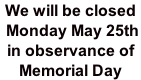 We will be closed  Monday May 25th  in observance of Memorial Day