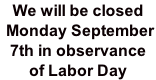 We will be closed  Monday September  7th in observance  of Labor Day
